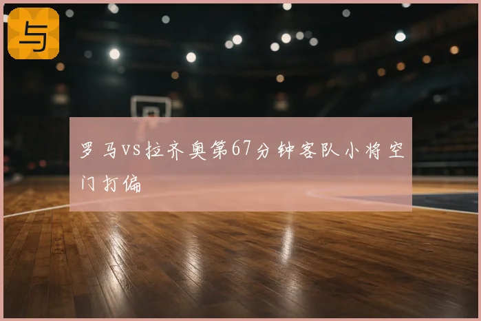 罗马vs拉齐奥第67分钟客队小将空门打偏